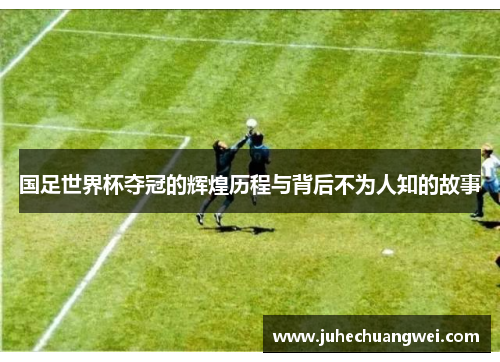 国足世界杯夺冠的辉煌历程与背后不为人知的故事