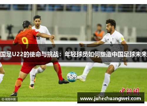 国足U22的使命与挑战：年轻球员如何塑造中国足球未来